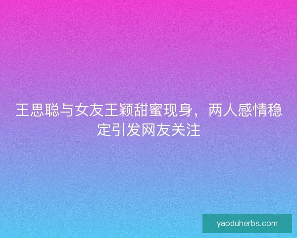 王思聪与女友王颖甜蜜现身，两人感情稳定引发网友关注