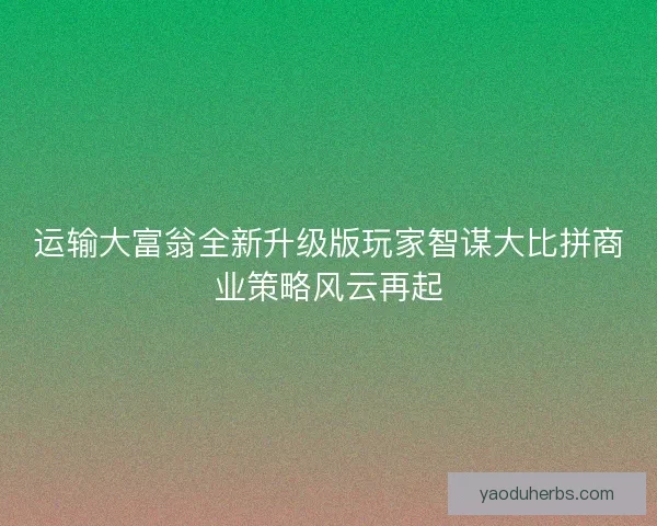 运输大富翁全新升级版玩家智谋大比拼商业策略风云再起 运输大富翁全新升级版玩家智谋大比拼商业策略风云再起