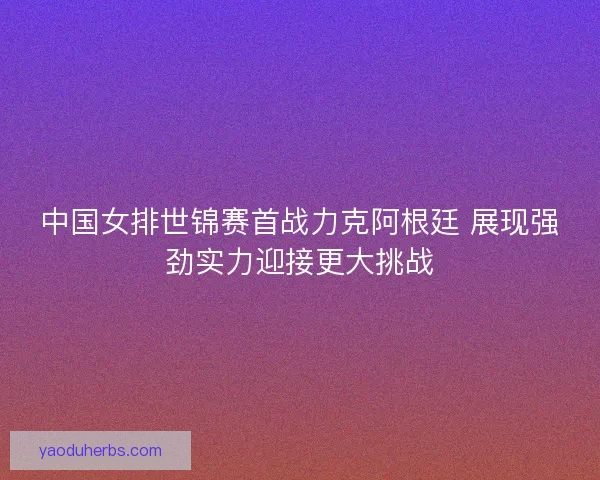 中国女排世锦赛首战力克阿根廷 展现强劲实力迎接更大挑战 中国女排世锦赛首战力克阿根廷 展现强劲实力迎接更大挑战