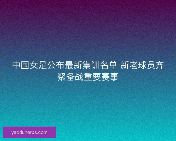 中国女足公布最新集训名单 新老球员齐聚备战重要赛事