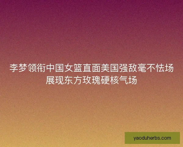 李梦领衔中国女篮直面美国强敌毫不怯场展现东方玫瑰硬核气场